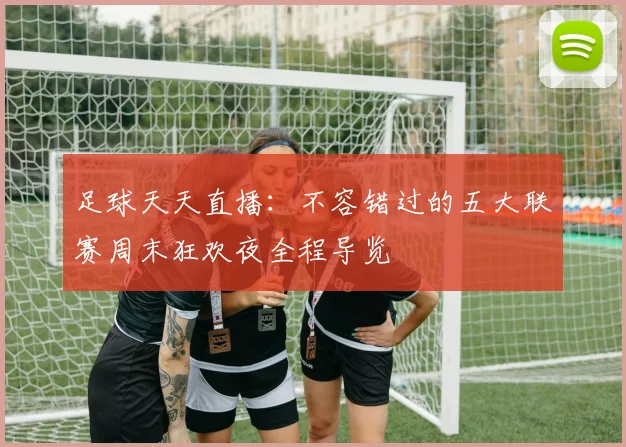 足球天天直播：不容错过的五大联赛周末狂欢夜全程导览