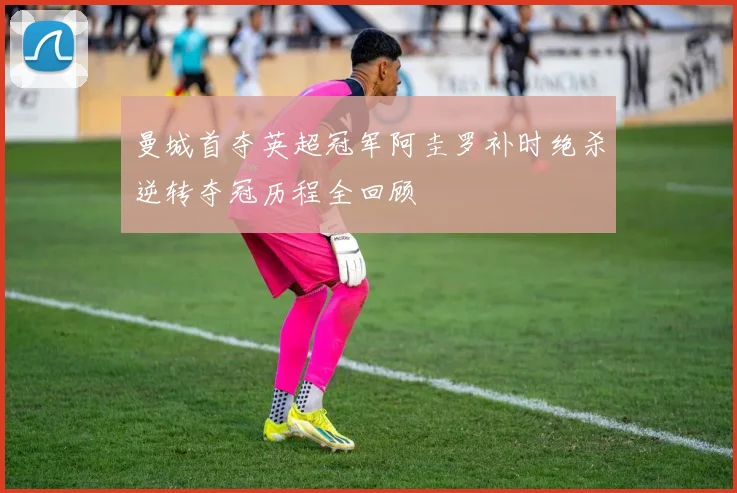 曼城首夺英超冠军阿圭罗补时绝杀逆转夺冠历程全回顾