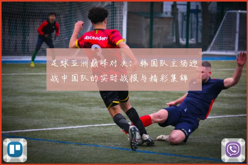 足球亚洲巅峰对决：韩国队主场迎战中国队的实时战报与精彩集锦